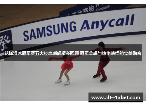 花样滑冰冠军赛五大经典瞬间精彩回顾 冠军荣耀与惊艳演绎的完美融合