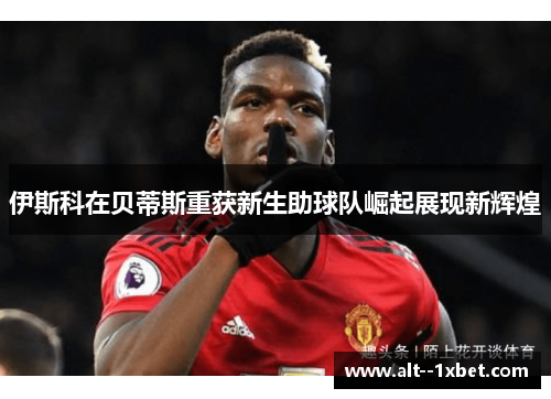 伊斯科在贝蒂斯重获新生助球队崛起展现新辉煌