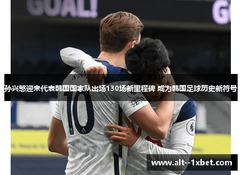 孙兴慜迎来代表韩国国家队出场130场新里程碑 成为韩国足球历史新符号 孙兴慜迎来代表韩国国家队出场130场新里程碑 成为韩国足球历史新符号
