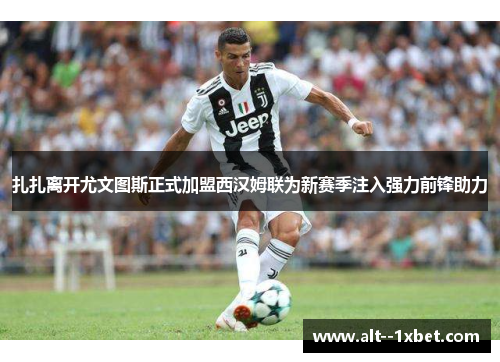 扎扎离开尤文图斯正式加盟西汉姆联为新赛季注入强力前锋助力 扎扎离开尤文图斯正式加盟西汉姆联为新赛季注入强力前锋助力