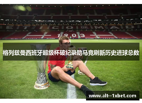 格列兹曼西班牙超级杯破纪录助马竞刷新历史进球总数 格列兹曼西班牙超级杯破纪录助马竞刷新历史进球总数